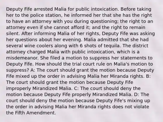 Deputy Fife arrested Malia for public intoxication. Before taking her to the police station, he informed her that she has the right to have an attorney with you during questioning; the right to an attorney even if she cannot afford it; and the right to remain silent. After informing Malia of her rights, Deputy Fife was asking her questions about her evening. Malia admitted that she had several wine coolers along with 6 shots of tequila. The district attorney charged Malia with public intoxication, which is a misdemeanor. She filed a motion to suppress her statements to Deputy Fife. How should the trial court rule on Malia's motion to suppress? A: The court should grant the motion because Deputy Fife mixed up the order in advising Malia her Miranda rights. B: The court should grant the motion because Deputy Fife improperly Mirandized Malia. C: The court should deny the motion because Deputy Fife properly Mirandized Malia. D: The court should deny the motion because Deputy Fife's mixing up the order in advising Malia her Miranda rights does not violate the Fifth Amendment.