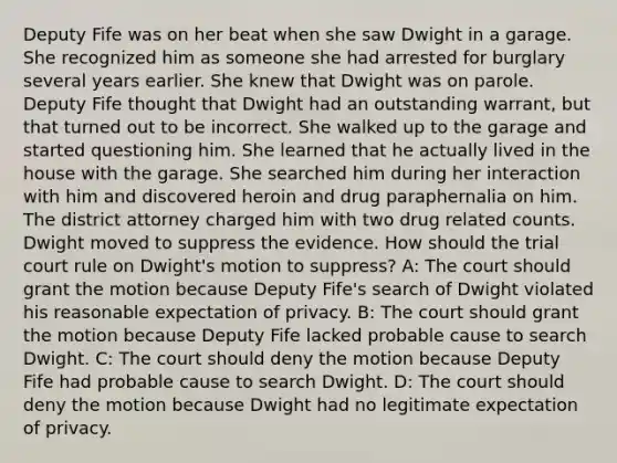 Deputy Fife was on her beat when she saw Dwight in a garage. She recognized him as someone she had arrested for burglary several years earlier. She knew that Dwight was on parole. Deputy Fife thought that Dwight had an outstanding warrant, but that turned out to be incorrect. She walked up to the garage and started questioning him. She learned that he actually lived in the house with the garage. She searched him during her interaction with him and discovered heroin and drug paraphernalia on him. The district attorney charged him with two drug related counts. Dwight moved to suppress the evidence. How should the trial court rule on Dwight's motion to suppress? A: The court should grant the motion because Deputy Fife's search of Dwight violated his reasonable expectation of privacy. B: The court should grant the motion because Deputy Fife lacked probable cause to search Dwight. C: The court should deny the motion because Deputy Fife had probable cause to search Dwight. D: The court should deny the motion because Dwight had no legitimate expectation of privacy.