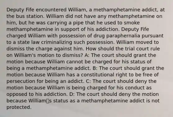 Deputy Fife encountered William, a methamphetamine addict, at the bus station. William did not have any methamphetamine on him, but he was carrying a pipe that he used to smoke methamphetamine in support of his addiction. Deputy Fife charged William with possession of drug paraphernalia pursuant to a state law criminalizing such possession. William moved to dismiss the charge against him. How should the trial court rule on William's motion to dismiss? A: The court should grant the motion because William cannot be charged for his status of being a methamphetamine addict. B: The court should grant the motion because William has a constitutional right to be free of persecution for being an addict. C: The court should deny the motion because William is being charged for his conduct as opposed to his addiction. D: The court should deny the motion because Williamಬs status as a methamphetamine addict is not protected.