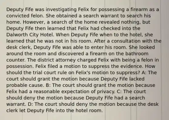 Deputy Fife was investigating Felix for possessing a firearm as a convicted felon. She obtained a search warrant to search his home. However, a search of the home revealed nothing, but Deputy Fife then learned that Felix had checked into the Dalworth City Hotel. When Deputy Fife when to the hotel, she learned that he was not in his room. After a consultation with the desk clerk, Deputy Fife was able to enter his room. She looked around the room and discovered a firearm on the bathroom counter. The district attorney charged Felix with being a felon in possession. Felix filed a motion to suppress the evidence. How should the trial court rule on Felix's motion to suppress? A: The court should grant the motion because Deputy Fife lacked probable cause. B: The court should grant the motion because Felix had a reasonable expectation of privacy. C: The court should deny the motion because Deputy Fife had a search warrant. D: The court should deny the motion because the desk clerk let Deputy Fife into the hotel room.