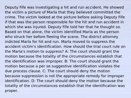 Deputy Fife was investigating a hit and run accident. He showed the victim a picture of Marla that they believed committed the crime. The victim looked at the picture before asking Deputy Fife if that was the person responsible for the hit and run accident in which she was injured. Deputy Fife told her that he thought so. Based on that alone, the victim identified Marla as the person who struck her before fleeing the scene. The district attorney indicted Marla for hit and run. Marla moved to suppress the accident victim's identification. How should the trial court rule on the Marla's motion to suppress? A: The court should grant the motion because the totality of the circumstances establish that the identification was improper. B: The court should grant the motion because a per se suggestive identification violates the due process clause. C: The court should deny the motion because suppression is not the appropriate remedy for improper identification. D: The court should deny the motion because the totality of the circumstances establish that the identification was proper.