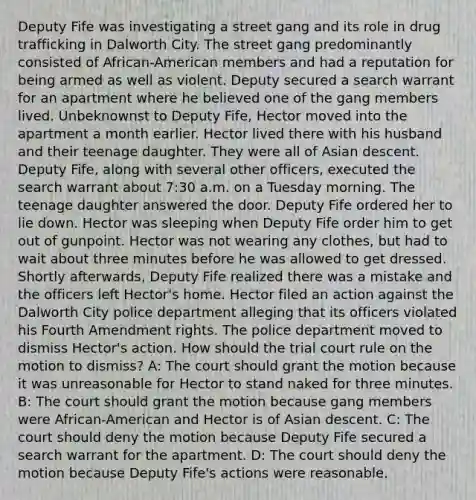 Deputy Fife was investigating a street gang and its role in drug trafficking in Dalworth City. The street gang predominantly consisted of African-American members and had a reputation for being armed as well as violent. Deputy secured a search warrant for an apartment where he believed one of the gang members lived. Unbeknownst to Deputy Fife, Hector moved into the apartment a month earlier. Hector lived there with his husband and their teenage daughter. They were all of Asian descent. Deputy Fife, along with several other officers, executed the search warrant about 7:30 a.m. on a Tuesday morning. The teenage daughter answered the door. Deputy Fife ordered her to lie down. Hector was sleeping when Deputy Fife order him to get out of gunpoint. Hector was not wearing any clothes, but had to wait about three minutes before he was allowed to get dressed. Shortly afterwards, Deputy Fife realized there was a mistake and the officers left Hector's home. Hector filed an action against the Dalworth City police department alleging that its officers violated his Fourth Amendment rights. The police department moved to dismiss Hector's action. How should the trial court rule on the motion to dismiss? A: The court should grant the motion because it was unreasonable for Hector to stand naked for three minutes. B: The court should grant the motion because gang members were African-American and Hector is of Asian descent. C: The court should deny the motion because Deputy Fife secured a search warrant for the apartment. D: The court should deny the motion because Deputy Fife's actions were reasonable.