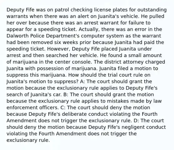 Deputy Fife was on patrol checking license plates for outstanding warrants when there was an alert on Juanita's vehicle. He pulled her over because there was an arrest warrant for failure to appear for a speeding ticket. Actually, there was an error in the Dalworth Police Department's computer system as the warrant had been removed six weeks prior because Juanita had paid the speeding ticket. However, Deputy Fife placed Juanita under arrest and then searched her vehicle. He found a small amount of marijuana in the center console. The district attorney charged Juanita with possession of marijuana. Juanita filed a motion to suppress this marijuana. How should the trial court rule on Juanita's motion to suppress? A: The court should grant the motion because the exclusionary rule applies to Deputy Fife's search of Juanita's car. B: The court should grant the motion because the exclusionary rule applies to mistakes made by law enforcement officers. C: The court should deny the motion because Deputy Fife's deliberate conduct violating the Fourth Amendment does not trigger the exclusionary rule. D: The court should deny the motion because Deputy Fife's negligent conduct violating the Fourth Amendment does not trigger the exclusionary rule.