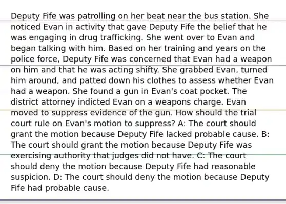 Deputy Fife was patrolling on her beat near the bus station. She noticed Evan in activity that gave Deputy Fife the belief that he was engaging in drug trafficking. She went over to Evan and began talking with him. Based on her training and years on the police force, Deputy Fife was concerned that Evan had a weapon on him and that he was acting shifty. She grabbed Evan, turned him around, and patted down his clothes to assess whether Evan had a weapon. She found a gun in Evan's coat pocket. The district attorney indicted Evan on a weapons charge. Evan moved to suppress evidence of the gun. How should the trial court rule on Evan's motion to suppress? A: The court should grant the motion because Deputy Fife lacked probable cause. B: The court should grant the motion because Deputy Fife was exercising authority that judges did not have. C: The court should deny the motion because Deputy Fife had reasonable suspicion. D: The court should deny the motion because Deputy Fife had probable cause.