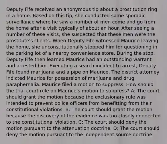 Deputy Fife received an anonymous tip about a prostitution ring in a home. Based on this tip, she conducted some sporadic surveillance where he saw a number of men come and go from the home after a visit typically of about an hour. After seeing a number of these visits, she suspected that these men were the prostitute's clients. When Deputy Fife witnessed Maurice leaving the home, she unconstitutionally stopped him for questioning in the parking lot of a nearby convenience store. During the stop, Deputy Fife then learned Maurice had an outstanding warrant and arrested him. Executing a search incident to arrest, Deputy Fife found marijuana and a pipe on Maurice. The district attorney indicted Maurice for possession of marijuana and drug paraphernalia. Maurice filed a motion to suppress. How should the trial court rule on Maurice's motion to suppress? A: The court should grant the motion because the exclusionary rule was intended to prevent police officers from benefitting from their constitutional violations. B: The court should grant the motion because the discovery of the evidence was too closely connected to the constitutional violation. C: The court should deny the motion pursuant to the attenuation doctrine. D: The court should deny the motion pursuant to the independent source doctrine.