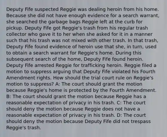 Deputy Fife suspected Reggie was dealing heroin from his home. Because she did not have enough evidence for a search warrant, she searched the garbage bags Reggie left at the curb for pickup. Deputy Fife got Reggie's trash from his regular trash collector who gave it to her when she asked for it in a manner such that his trash was not mixed with other trash. In that trash, Deputy Fife found evidence of heroin use that she, in turn, used to obtain a search warrant for Reggie's home. During this subsequent search of the home, Deputy Fife found heroin. Deputy Fife arrested Reggie for trafficking heroin. Reggie filed a motion to suppress arguing that Deputy Fife violated his Fourth Amendment rights. How should the trial court rule on Reggie's motion to suppress? A: The court should grant the motion because Reggie's home is protected by the Fourth Amendment. B: The court should grant the motion because Reggie has a reasonable expectation of privacy in his trash. C: The court should deny the motion because Reggie does not have a reasonable expectation of privacy in his trash. D: The court should deny the motion because Deputy Fife did not trespass Reggie's trash.