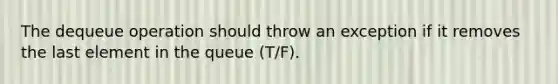 The dequeue operation should throw an exception if it removes the last element in the queue (T/F).