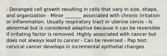 - Deranged cell growth resulting in cells that vary In size, shape, and organization - Minor _______ associated with chronic irritation or inflammation. Usually respiratory tract or uterine cervix - Is abnormal but is considered adaptive because it can be reversible if irritating factor is removed. Highly associated with cancer but does not always lead to cancer - Can be reversed - Pap test: cervical cancer develops in incremental epithelial changes