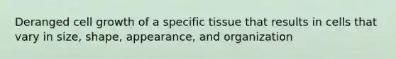 Deranged cell growth of a specific tissue that results in cells that vary in size, shape, appearance, and organization