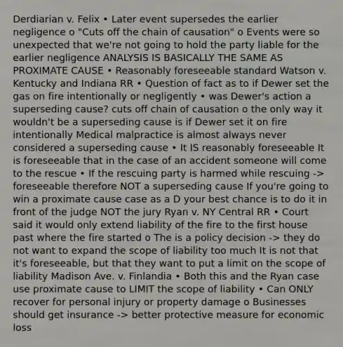 Derdiarian v. Felix • Later event supersedes the earlier negligence o "Cuts off the chain of causation" o Events were so unexpected that we're not going to hold the party liable for the earlier negligence ANALYSIS IS BASICALLY THE SAME AS PROXIMATE CAUSE • Reasonably foreseeable standard Watson v. Kentucky and Indiana RR • Question of fact as to if Dewer set the gas on fire intentionally or negligently • was Dewer's action a superseding cause? cuts off chain of causation o the only way it wouldn't be a superseding cause is if Dewer set it on fire intentionally Medical malpractice is almost always never considered a superseding cause • It IS reasonably foreseeable It is foreseeable that in the case of an accident someone will come to the rescue • If the rescuing party is harmed while rescuing -> foreseeable therefore NOT a superseding cause If you're going to win a proximate cause case as a D your best chance is to do it in front of the judge NOT the jury Ryan v. NY Central RR • Court said it would only extend liability of the fire to the first house past where the fire started o The is a policy decision -> they do not want to expand the scope of liability too much It is not that it's foreseeable, but that they want to put a limit on the scope of liability Madison Ave. v. Finlandia • Both this and the Ryan case use proximate cause to LIMIT the scope of liability • Can ONLY recover for personal injury or property damage o Businesses should get insurance -> better protective measure for economic loss