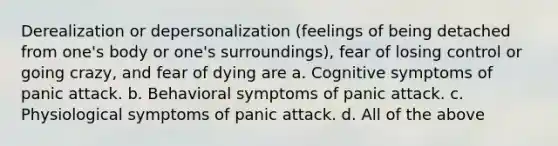 Derealization or depersonalization (feelings of being detached from one's body or one's surroundings), fear of losing control or going crazy, and fear of dying are a. Cognitive symptoms of panic attack. b. Behavioral symptoms of panic attack. c. Physiological symptoms of panic attack. d. All of the above