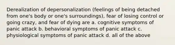 Derealization of depersonalization (feelings of being detached from one's body or one's surroundings), fear of losing control or going crazy, and fear of dying are a. cognitive symptoms of panic attack b. behavioral symptoms of panic attack c. physiological symptoms of panic attack d. all of the above