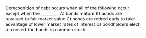 Derecognition of debt occurs when all of the following occur, except when the ________. A) bonds mature B) bonds are revalued to fair market value C) bonds are retired early to take advantage of lower market rates of interest D) bondholders elect to convert the bonds to common stock