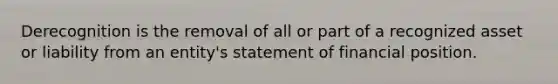 Derecognition is the removal of all or part of a recognized asset or liability from an entity's statement of financial position.