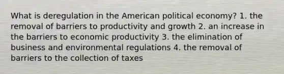 What is deregulation in the American political economy? 1. the removal of barriers to productivity and growth 2. an increase in the barriers to economic productivity 3. the elimination of business and environmental regulations 4. the removal of barriers to the collection of taxes