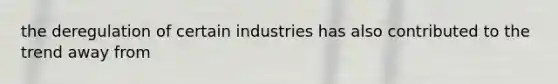 the deregulation of certain industries has also contributed to the trend away from