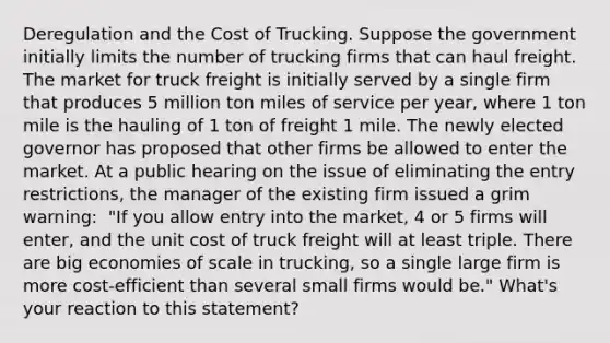 Deregulation and the Cost of Trucking. Suppose the government initially limits the number of trucking firms that can haul freight. The market for truck freight is initially served by a single firm that produces 5 million ton miles of service per​ year, where 1 ton mile is the hauling of 1 ton of freight 1 mile. The newly elected governor has proposed that other firms be allowed to enter the market. At a public hearing on the issue of eliminating the entry​ restrictions, the manager of the existing firm issued a grim​ warning: ​ "If you allow entry into the​ market, 4 or 5 firms will​ enter, and the unit cost of truck freight will at least triple. There are big economies of scale in​ trucking, so a single large firm is more​ cost-efficient than several small firms would​ be." What's your reaction to this​ statement?