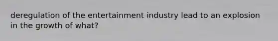 deregulation of the entertainment industry lead to an explosion in the growth of what?