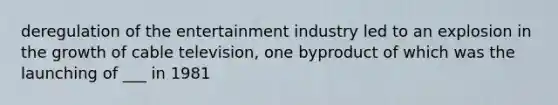 deregulation of the entertainment industry led to an explosion in the growth of cable television, one byproduct of which was the launching of ___ in 1981