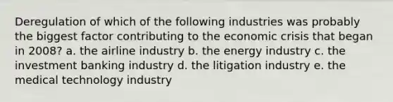 Deregulation of which of the following industries was probably the biggest factor contributing to the economic crisis that began in 2008? a. the airline industry b. the energy industry c. the investment banking industry d. the litigation industry e. the medical technology industry