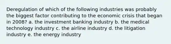 Deregulation of which of the following industries was probably the biggest factor contributing to the economic crisis that began in 2008? a. the investment banking industry b. the medical technology industry c. the airline industry d. the litigation industry e. the energy industry