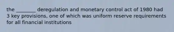 the ________ deregulation and monetary control act of 1980 had 3 key provisions, one of which was uniform reserve requirements for all financial institutions