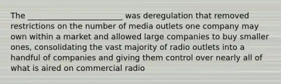 The ________________________ was deregulation that removed restrictions on the number of media outlets one company may own within a market and allowed large companies to buy smaller ones, consolidating the vast majority of radio outlets into a handful of companies and giving them control over nearly all of what is aired on commercial radio