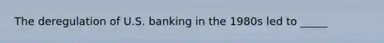 The deregulation of U.S. banking in the 1980s led to _____