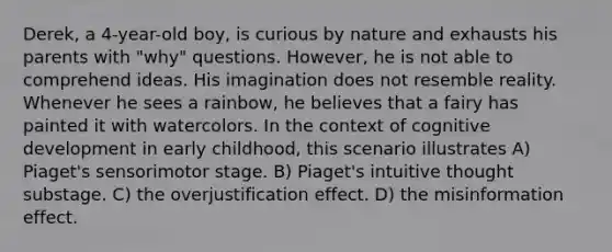 Derek, a 4-year-old boy, is curious by nature and exhausts his parents with "why" questions. However, he is not able to comprehend ideas. His imagination does not resemble reality. Whenever he sees a rainbow, he believes that a fairy has painted it with watercolors. In the context of cognitive development in early childhood, this scenario illustrates A) Piaget's sensorimotor stage. B) Piaget's intuitive thought substage. C) the overjustification effect. D) the misinformation effect.