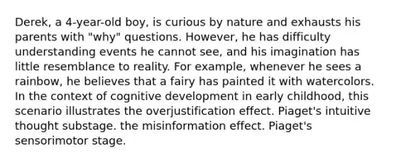 Derek, a 4-year-old boy, is curious by nature and exhausts his parents with "why" questions. However, he has difficulty understanding events he cannot see, and his imagination has little resemblance to reality. For example, whenever he sees a rainbow, he believes that a fairy has painted it with watercolors. In the context of cognitive development in early childhood, this scenario illustrates the overjustification effect. Piaget's intuitive thought substage. the misinformation effect. Piaget's sensorimotor stage.