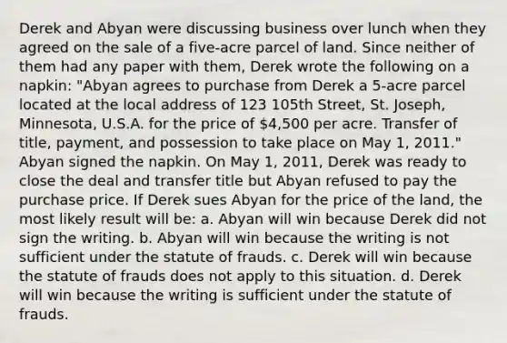 Derek and Abyan were discussing business over lunch when they agreed on the sale of a five-acre parcel of land. Since neither of them had any paper with them, Derek wrote the following on a napkin: "Abyan agrees to purchase from Derek a 5-acre parcel located at the local address of 123 105th Street, St. Joseph, Minnesota, U.S.A. for the price of 4,500 per acre. Transfer of title, payment, and possession to take place on May 1, 2011." Abyan signed the napkin. On May 1, 2011, Derek was ready to close the deal and transfer title but Abyan refused to pay the purchase price. If Derek sues Abyan for the price of the land, the most likely result will be: a. Abyan will win because Derek did not sign the writing. b. Abyan will win because the writing is not sufficient under the statute of frauds. c. Derek will win because the statute of frauds does not apply to this situation. d. Derek will win because the writing is sufficient under the statute of frauds.