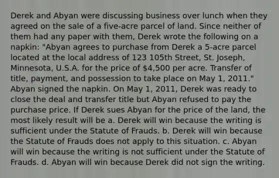 Derek and Abyan were discussing business over lunch when they agreed on the sale of a five-acre parcel of land. Since neither of them had any paper with them, Derek wrote the following on a napkin: "Abyan agrees to purchase from Derek a 5-acre parcel located at the local address of 123 105th Street, St. Joseph, Minnesota, U.S.A. for the price of 4,500 per acre. Transfer of title, payment, and possession to take place on May 1, 2011." Abyan signed the napkin. On May 1, 2011, Derek was ready to close the deal and transfer title but Abyan refused to pay the purchase price. If Derek sues Abyan for the price of the land, the most likely result will be a. Derek will win because the writing is sufficient under the Statute of Frauds. b. Derek will win because the Statute of Frauds does not apply to this situation. c. Abyan will win because the writing is not sufficient under the Statute of Frauds. d. Abyan will win because Derek did not sign the writing.