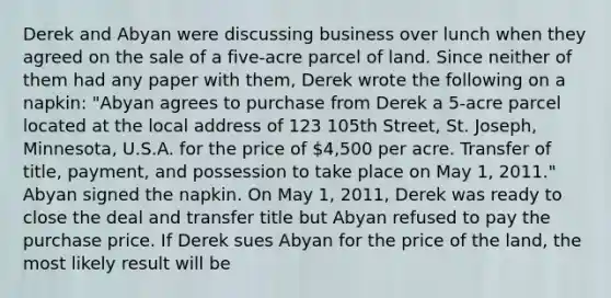 Derek and Abyan were discussing business over lunch when they agreed on the sale of a five-acre parcel of land. Since neither of them had any paper with them, Derek wrote the following on a napkin: "Abyan agrees to purchase from Derek a 5-acre parcel located at the local address of 123 105th Street, St. Joseph, Minnesota, U.S.A. for the price of 4,500 per acre. Transfer of title, payment, and possession to take place on May 1, 2011." Abyan signed the napkin. On May 1, 2011, Derek was ready to close the deal and transfer title but Abyan refused to pay the purchase price. If Derek sues Abyan for the price of the land, the most likely result will be