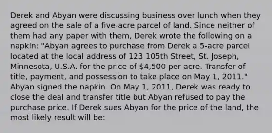 Derek and Abyan were discussing business over lunch when they agreed on the sale of a five-acre parcel of land. Since neither of them had any paper with them, Derek wrote the following on a napkin: "Abyan agrees to purchase from Derek a 5-acre parcel located at the local address of 123 105th Street, St. Joseph, Minnesota, U.S.A. for the price of 4,500 per acre. Transfer of title, payment, and possession to take place on May 1, 2011." Abyan signed the napkin. On May 1, 2011, Derek was ready to close the deal and transfer title but Abyan refused to pay the purchase price. If Derek sues Abyan for the price of the land, the most likely result will be: