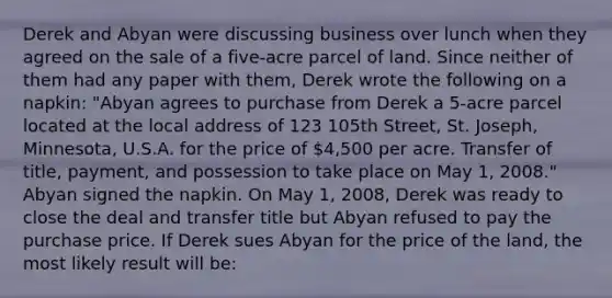 Derek and Abyan were discussing business over lunch when they agreed on the sale of a five-acre parcel of land. Since neither of them had any paper with them, Derek wrote the following on a napkin: "Abyan agrees to purchase from Derek a 5-acre parcel located at the local address of 123 105th Street, St. Joseph, Minnesota, U.S.A. for the price of 4,500 per acre. Transfer of title, payment, and possession to take place on May 1, 2008." Abyan signed the napkin. On May 1, 2008, Derek was ready to close the deal and transfer title but Abyan refused to pay the purchase price. If Derek sues Abyan for the price of the land, the most likely result will be: