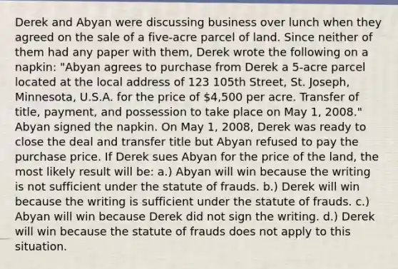 Derek and Abyan were discussing business over lunch when they agreed on the sale of a five-acre parcel of land. Since neither of them had any paper with them, Derek wrote the following on a napkin: "Abyan agrees to purchase from Derek a 5-acre parcel located at the local address of 123 105th Street, St. Joseph, Minnesota, U.S.A. for the price of 4,500 per acre. Transfer of title, payment, and possession to take place on May 1, 2008." Abyan signed the napkin. On May 1, 2008, Derek was ready to close the deal and transfer title but Abyan refused to pay the purchase price. If Derek sues Abyan for the price of the land, the most likely result will be: a.) Abyan will win because the writing is not sufficient under the statute of frauds. b.) Derek will win because the writing is sufficient under the statute of frauds. c.) Abyan will win because Derek did not sign the writing. d.) Derek will win because the statute of frauds does not apply to this situation.