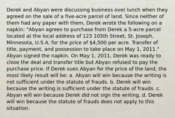 Derek and Abyan were discussing business over lunch when they agreed on the sale of a five-acre parcel of land. Since neither of them had any paper with them, Derek wrote the following on a napkin: "Abyan agrees to purchase from Derek a 5-acre parcel located at the local address of 123 105th Street, St. Joseph, Minnesota, U.S.A. for the price of 4,500 per acre. Transfer of title, payment, and possession to take place on May 1, 2011." Abyan signed the napkin. On May 1, 2011, Derek was ready to close the deal and transfer title but Abyan refused to pay the purchase price. If Derek sues Abyan for the price of the land, the most likely result will be: a. Abyan will win because the writing is not sufficient under the statute of frauds. b. Derek will win because the writing is sufficient under the statute of frauds. c. Abyan will win because Derek did not sign the writing. d. Derek will win because the statute of frauds does not apply to this situation.