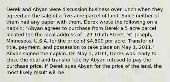 Derek and Abyan were discussion business over lunch when they agreed on the sale of a five-acre parcel of land. Since neither of them had any paper with them, Derek wrote the following on a napkin: "Abyan agrees to purchase from Derek a 5-acre parcel located the the local address of 123 105th Street, St. Joseph, Minnesota, U.S.A. for the price of 4,500 per acre. Transfer of title, payment, and possession to take place on May 1, 2011." Abyan signed the napkin. On May 1, 2011, Derek was ready to close the deal and transfer title by Abyan refused to pay the purchase price. If Derek sues Abyan for the price of the land, the most likely result will be