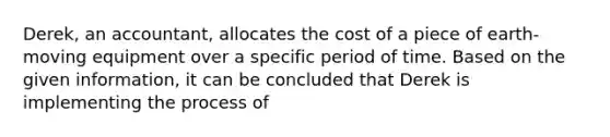 Derek, an accountant, allocates the cost of a piece of earth-moving equipment over a specific period of time. Based on the given information, it can be concluded that Derek is implementing the process of