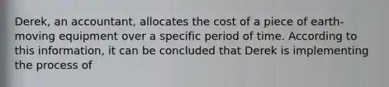 Derek, an accountant, allocates the cost of a piece of earth-moving equipment over a specific period of time. According to this information, it can be concluded that Derek is implementing the process of