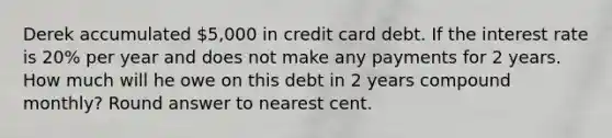 Derek accumulated 5,000 in credit card debt. If the interest rate is 20% per year and does not make any payments for 2 years. How much will he owe on this debt in 2 years compound monthly? Round answer to nearest cent.