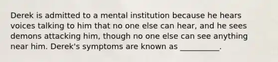 Derek is admitted to a mental institution because he hears voices talking to him that no one else can hear, and he sees demons attacking him, though no one else can see anything near him. Derek's symptoms are known as __________.