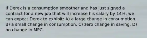 If Derek is a consumption smoother and has just signed a contract for a new job that will increase his salary by 14%, we can expect Derek to exhibit: A) a large change in consumption. B) a small change in consumption. C) zero change in saving. D) no change in MPC.