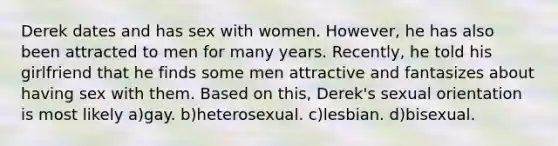 Derek dates and has sex with women. However, he has also been attracted to men for many years. Recently, he told his girlfriend that he finds some men attractive and fantasizes about having sex with them. Based on this, Derek's sexual orientation is most likely a)gay. b)heterosexual. c)lesbian. d)bisexual.