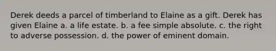 Derek deeds a parcel of timberland to Elaine as a gift. Derek has given Elaine a. a life estate. b. a fee simple absolute. c. the right to adverse possession. d. the power of eminent domain.