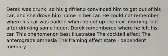 Derek was drunk, so his girlfriend convinced him to get out of his car, and she drove him home in her car. He could not remember where his car was parked when he got up the next morning, but after drinking some liquor, Derek remembered where he left his car. This phenomenon best illustrates The cocktail effect The anterograde amnesia The framing effect state - dependent memory