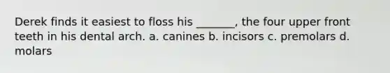Derek finds it easiest to floss his _______, the four upper front teeth in his dental arch. a. canines b. incisors c. premolars d. molars