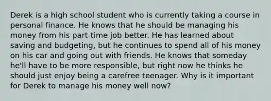 Derek is a high school student who is currently taking a course in personal finance. He knows that he should be managing his money from his part-time job better. He has learned about saving and budgeting, but he continues to spend all of his money on his car and going out with friends. He knows that someday he'll have to be more responsible, but right now he thinks he should just enjoy being a carefree teenager. Why is it important for Derek to manage his money well now?