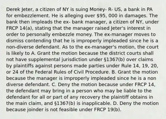 Derek Jeter, a citizen of NY is suing Money- R- US, a bank in PA for embezzlement. He is alleging over 95, 000 in damages. The bank then impleads the ex- bank manager, a citizen of NY, under FRCP 14(a), stating that the manager raised Jeter's interest in order to personally embezzle money. The ex-manager moves to dismiss contending that he is improperly impleaded since he is a non-diverse defendant. As to the ex-manager's motion, the court is likely to A. Grant the motion because the district courts shall not have supplemental jurisdiction under §1367(b) over claims by plaintiffs against persons made parties under Rule 14, 19, 20, or 24 of the Federal Rules of Civil Procedure. B. Grant the motion because the manager is improperly impleaded since he is a non diverse defendant. C. Deny the motion because under FRCP 14, the defendant may bring in a person who may be liable to the defendant for all or part of any recovery the plaintiff obtains in the main claim, and §1367(b) is inapplicable. D. Deny the motion because joinder is not feasible under FRCP 19(b).