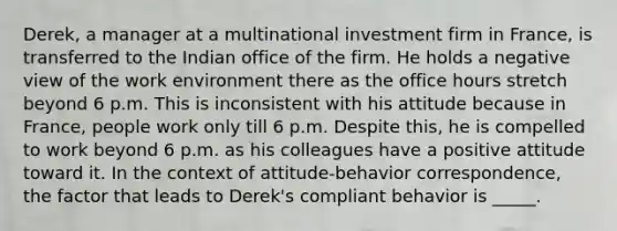 Derek, a manager at a multinational investment firm in France, is transferred to the Indian office of the firm. He holds a negative view of the work environment there as the office hours stretch beyond 6 p.m. This is inconsistent with his attitude because in France, people work only till 6 p.m. Despite this, he is compelled to work beyond 6 p.m. as his colleagues have a positive attitude toward it. In the context of attitude-behavior correspondence, the factor that leads to Derek's compliant behavior is _____.​